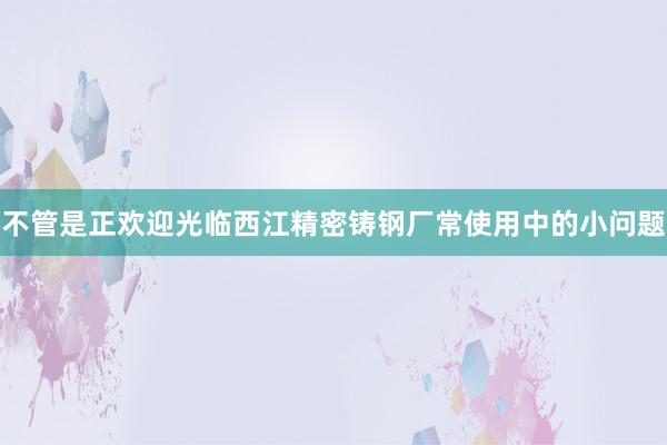 不管是正欢迎光临西江精密铸钢厂常使用中的小问题