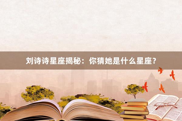 刘诗诗星座揭秘：你猜她是什么星座？