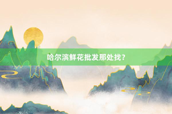 哈尔滨鲜花批发那处找？